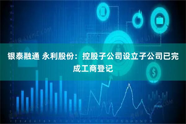 银泰融通 永利股份：控股子公司设立子公司已完成工商登记