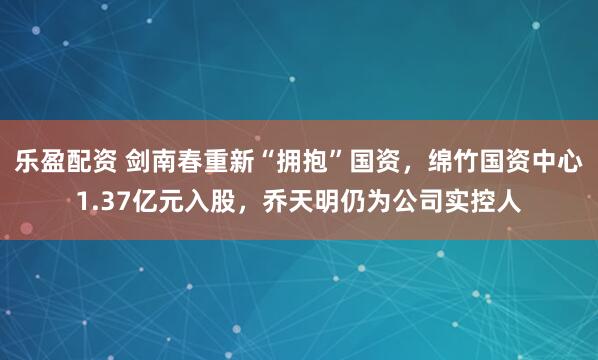 乐盈配资 剑南春重新“拥抱”国资，绵竹国资中心1.37亿元入股，乔天明仍为公司实控人