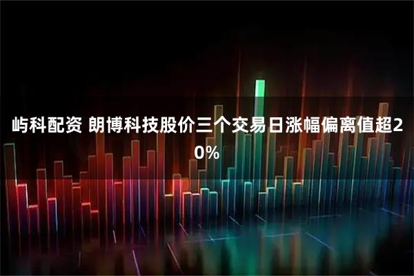 屿科配资 朗博科技股价三个交易日涨幅偏离值超20%