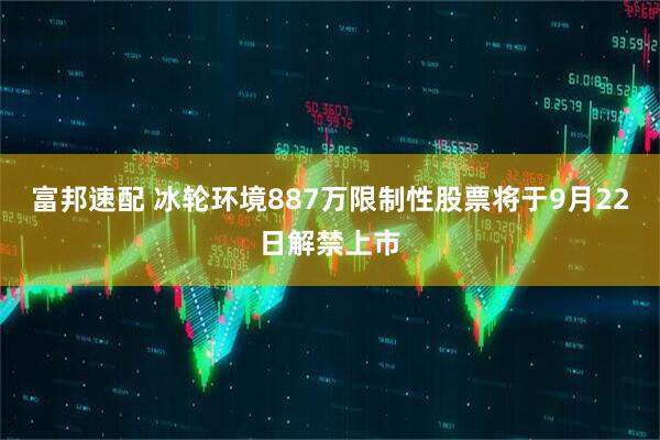 富邦速配 冰轮环境887万限制性股票将于9月22日解禁上市
