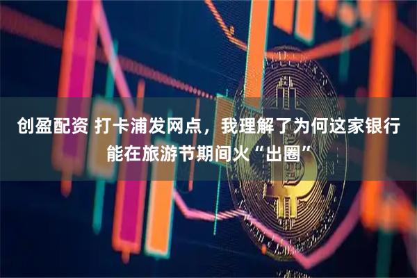 创盈配资 打卡浦发网点，我理解了为何这家银行能在旅游节期间火“出圈”