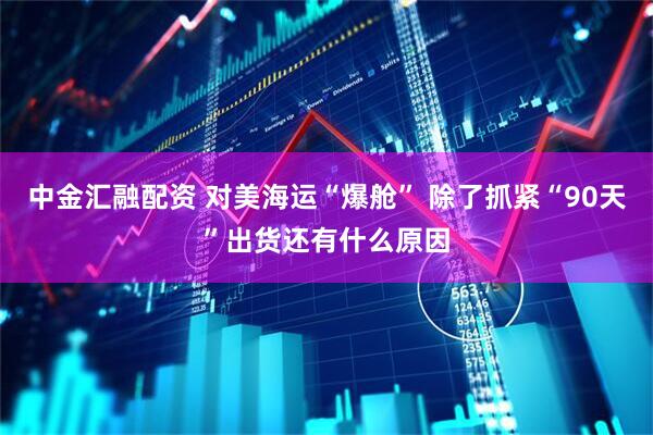 中金汇融配资 对美海运“爆舱” 除了抓紧“90天”出货还有什么原因
