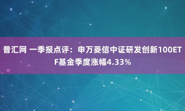 普汇网 一季报点评：申万菱信中证研发创新100ETF基金季度涨幅4.33%