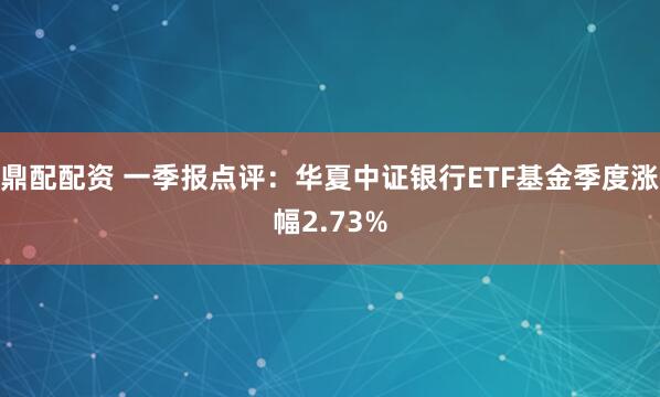 鼎配配资 一季报点评：华夏中证银行ETF基金季度涨幅2.73%