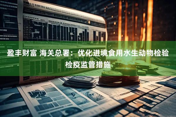 盈丰财富 海关总署：优化进境食用水生动物检验检疫监管措施