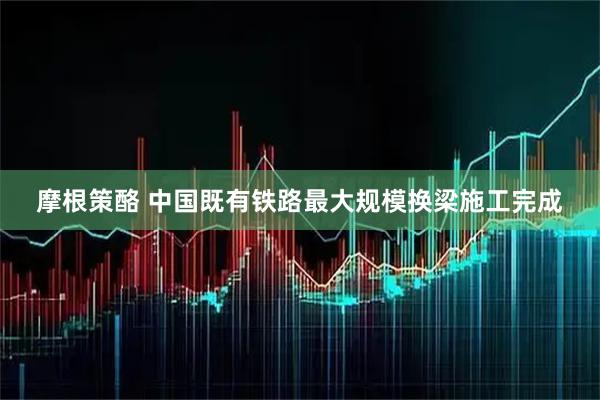 摩根策酪 中国既有铁路最大规模换梁施工完成