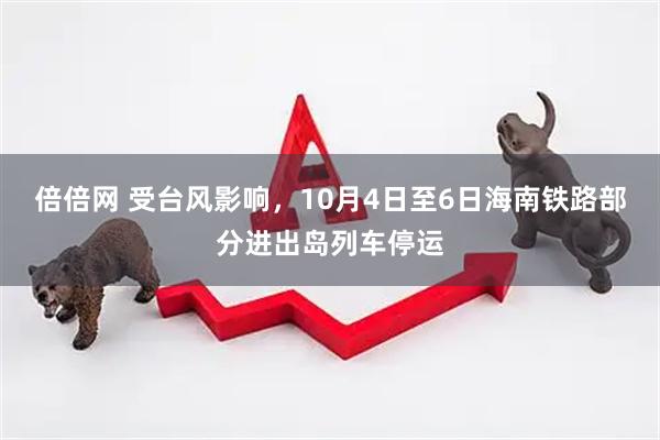 倍倍网 受台风影响，10月4日至6日海南铁路部分进出岛列车停运