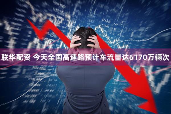 联华配资 今天全国高速路预计车流量达6170万辆次