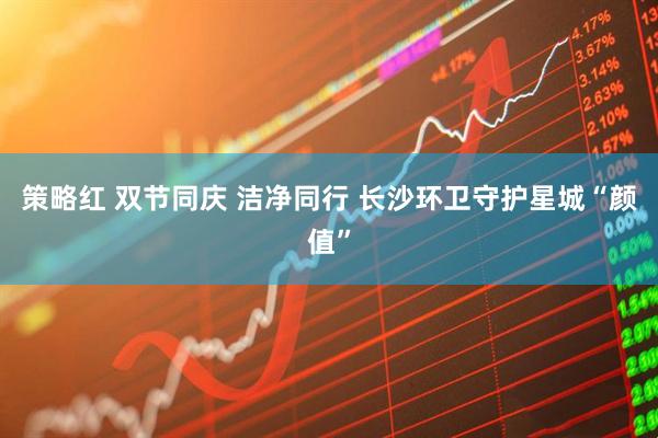 策略红 双节同庆 洁净同行 长沙环卫守护星城“颜值”