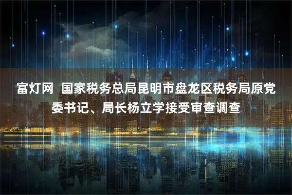 富灯网  国家税务总局昆明市盘龙区税务局原党委书记、局长杨立学接受审查调查