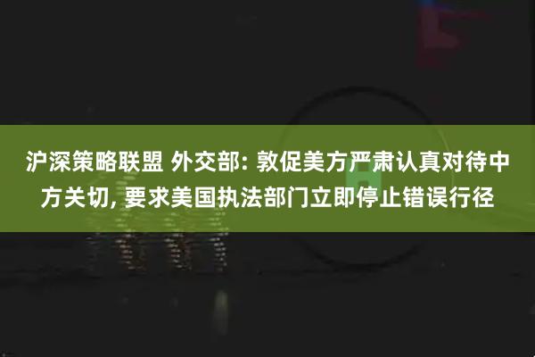沪深策略联盟 外交部: 敦促美方严肃认真对待中方关切, 要求美国执法部门立即停止错误行径