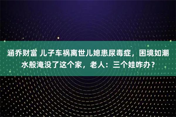 涵乔财富 儿子车祸离世儿媳患尿毒症，困境如潮水般淹没了这个家，老人：三个娃咋办？