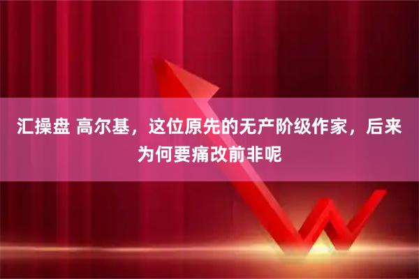 汇操盘 高尔基，这位原先的无产阶级作家，后来为何要痛改前非呢