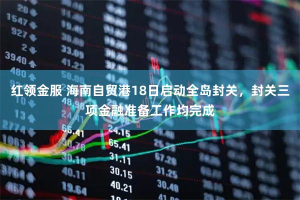 红领金服 海南自贸港18日启动全岛封关，封关三项金融准备工作均完成