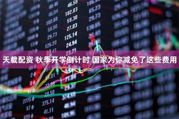 天载配资 秋季开学倒计时 国家为你减免了这些费用